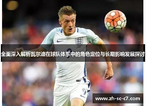 全面深入解析瓦尔迪在球队体系中的角色定位与长期影响发展探讨