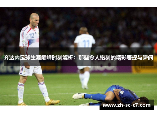 齐达内足球生涯巅峰时刻解析：那些令人铭刻的精彩表现与瞬间