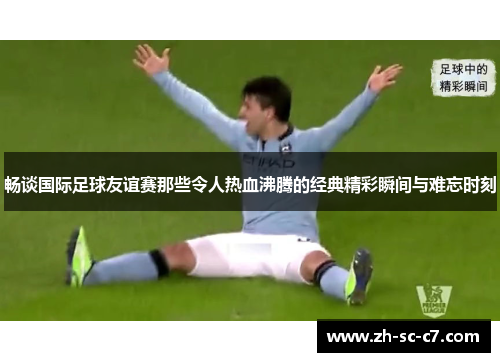 畅谈国际足球友谊赛那些令人热血沸腾的经典精彩瞬间与难忘时刻