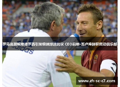 罗马高层解雇德罗西引发极端球迷抗议 CEO莉娜·苏卢库辞职震动俱乐部