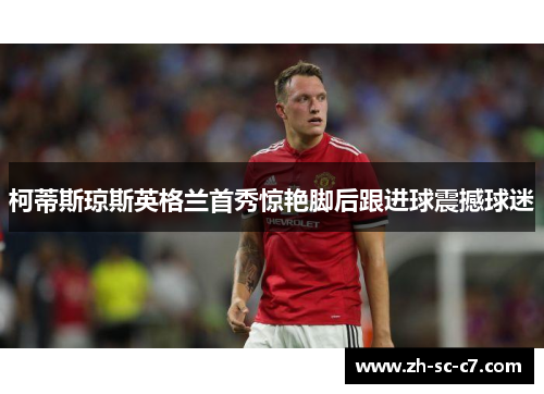 柯蒂斯琼斯英格兰首秀惊艳脚后跟进球震撼球迷